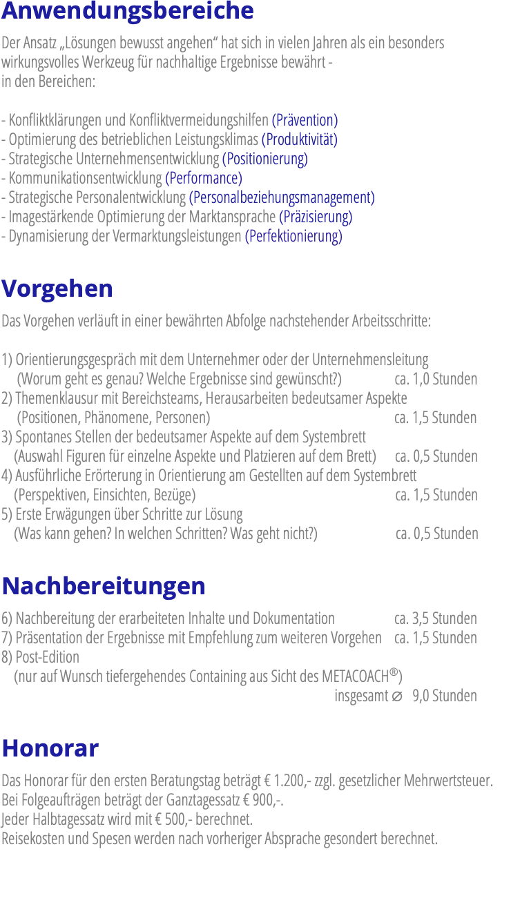 Anwendungsbereiche Der Ansatz „Lösungen bewusst angehen“ hat sich in vielen Jahren als ein besonders wirkungsvolles Werkzeug für nachhaltige Ergebnisse bewährt - in den Bereichen: - Konfliktklärungen und Konfliktvermeidungshilfen (Prävention) - Optimierung des betrieblichen Leistungsklimas (Produktivität) - Strategische Unternehmensentwicklung (Positionierung) - Kommunikationsentwicklung (Performance) - Strategische Personalentwicklung (Personalbeziehungsmanagement) - Imagestärkende Optimierung der Marktansprache (Präzisierung) - Dynamisierung der Vermarktungsleistungen (Perfektionierung) Vorgehen Das Vorgehen verläuft in einer bewährten Abfolge nachstehender Arbeitsschritte: 1) Orientierungsgespräch mit dem Unternehmer oder der Unternehmensleitung  (Worum geht es genau? Welche Ergebnisse sind gewünscht?) ca. 1,0 Stunden 2) Themenklausur mit Bereichsteams, Herausarbeiten bedeutsamer Aspekte   (Positionen, Phänomene, Personen) ca. 1,5 Stunden 3) Spontanes Stellen der bedeutsamer Aspekte auf dem Systembrett  (Auswahl Figuren für einzelne Aspekte und Platzieren auf dem Brett) ca. 0,5 Stunden 4) Ausführliche Erörterung in Orientierung am Gestellten auf dem Systembrett  (Perspektiven, Einsichten, Bezüge) ca. 1,5 Stunden 5) Erste Erwägungen über Schritte zur Lösung  (Was kann gehen? In welchen Schritten? Was geht nicht?) ca. 0,5 Stunden Nachbereitungen 6) Nachbereitung der erarbeiteten Inhalte und Dokumentation ca. 3,5 Stunden 7) Präsentation der Ergebnisse mit Empfehlung zum weiteren Vorgehen ca. 1,5 Stunden 8) Post-Edition (nur auf Wunsch tiefergehendes Containing aus Sicht des METACOACH®)  insgesamt ∅ 9,0 Stunden Honorar Das Honorar für den ersten Beratungstag beträgt € 1.200,- zzgl. gesetzlicher Mehrwertsteuer. Bei Folgeaufträgen beträgt der Ganztagessatz € 900,-. Jeder Halbtagessatz wird mit € 500,- berechnet. Reisekosten und Spesen werden nach vorheriger Absprache gesondert berechnet.